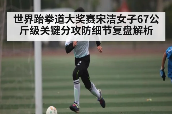 世界跆拳道大奖赛宋洁女子67公斤级关键分攻防细节复盘解析